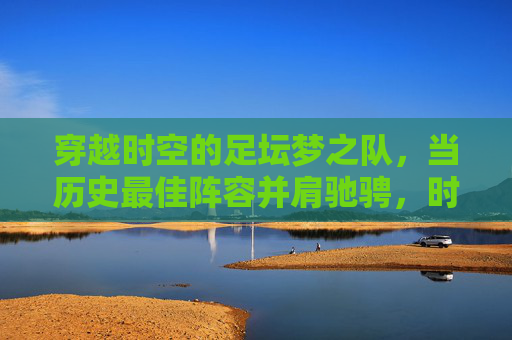 穿越时空的足坛梦之队,当历史最佳阵容并肩驰骋,时空足坛梦之队,历史最佳并肩驰骋