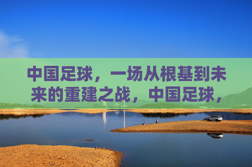 中国足球，一场从根基到未来的重建之战，中国足球，从根基到未来的重建之战