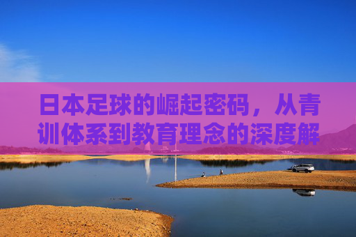 日本足球的崛起密码,从青训体系到教育理念的深度解析,日本足球崛起密码,青训与教育理念的深度解析