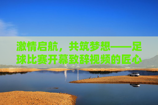激情启航，共筑梦想——足球比赛开幕致辞视频的匠心与深意，匠心启航，深意筑梦——足球比赛开幕致辞视频