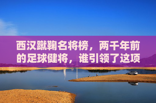 西汉蹴鞠名将榜，两千年前的足球健将，谁引领了这项古老运动的风潮？西汉蹴鞠名将榜，引领两千年前足球风潮的健将