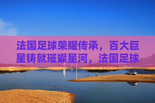法国足球荣耀传承,百大巨星铸就璀璨星河,法国足球荣耀传承,百大巨星铸就璀璨星河