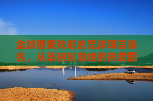 全球最受欢迎的足球项目排名,从草根到巅峰的热爱图谱,全球足球项目热爱图谱,从草根到巅峰的排名