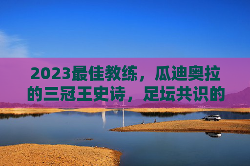 2023最佳教练，瓜迪奥拉的三冠王史诗，足坛共识的答案，瓜迪奥拉2023三冠王史诗，足坛共识的最佳教练