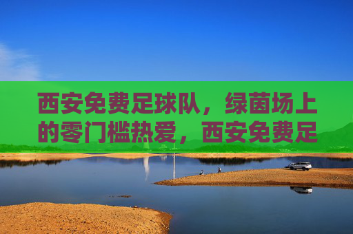 西安免费足球队,绿茵场上的零门槛热爱,西安免费足球队,绿茵场上的零门槛热爱