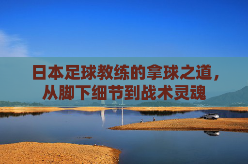 日本足球教练的拿球之道,从脚下细节到战术灵魂