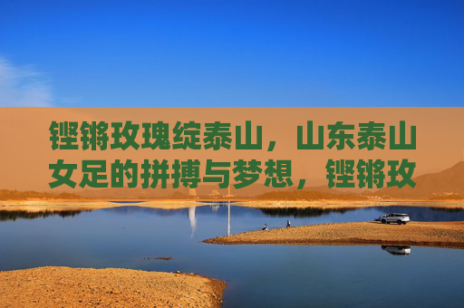 铿锵玫瑰绽泰山，山东泰山女足的拼搏与梦想，铿锵玫瑰绽泰山，拼搏逐梦铸辉煌