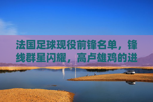 法国足球现役前锋名单，锋线群星闪耀，高卢雄鸡的进攻风暴，法国现役前锋锋线群星闪耀，高卢雄鸡进攻风暴