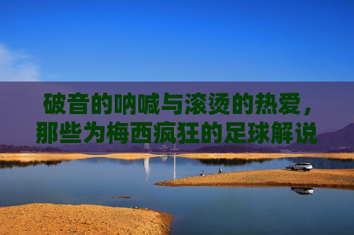 破音的呐喊与滚烫的热爱,那些为梅西疯狂的足球解说时刻,梅西解说时刻,破音呐喊里的滚烫热爱