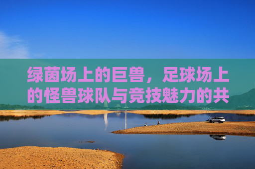 绿茵场上的巨兽,足球场上的怪兽球队与竞技魅力的共生,绿茵巨兽,怪兽球队与竞技魅力的共生
