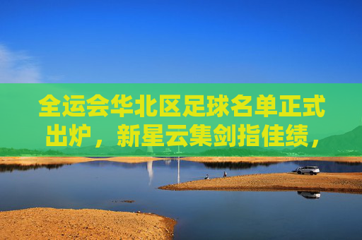 全运会华北区足球名单正式出炉，新星云集剑指佳绩，全运会华北区足球名单出炉 新星云集剑指佳绩
