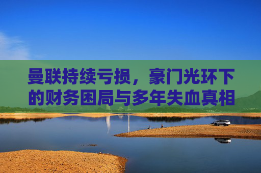 曼联持续亏损,豪门光环下的财务困局与多年失血真相,曼联豪门光环下的财务困局与多年失血真相