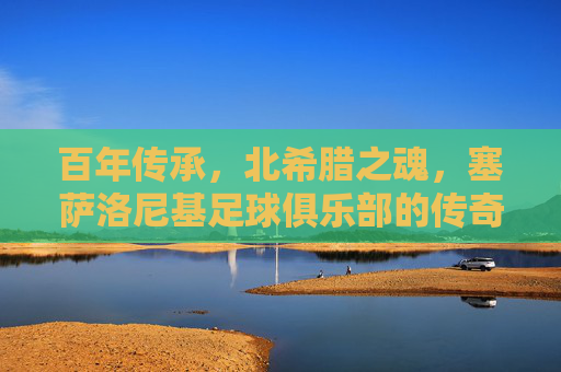 百年传承，北希腊之魂，塞萨洛尼基足球俱乐部的传奇之路，百年北希腊魂，塞萨洛尼基传奇之路