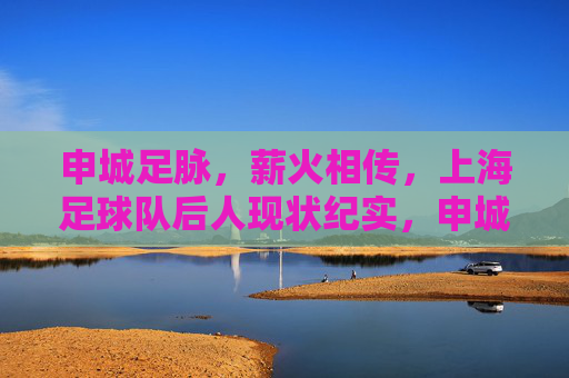 申城足脉，薪火相传，上海足球队后人现状纪实，申城足脉薪火传，上海足球队后人现状纪实