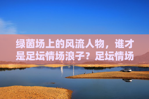 绿茵场上的风流人物，谁才是足坛情场浪子？足坛情场浪子，绿茵场风流人物？
