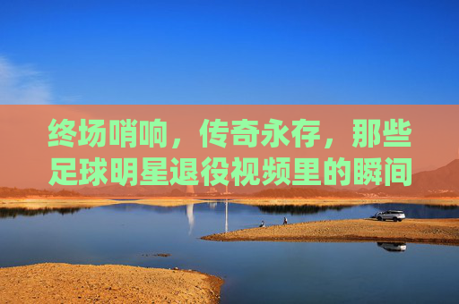 终场哨响，传奇永存，那些足球明星退役视频里的瞬间与回响，终场哨响，传奇永存，足球明星退役视频的瞬间回响
