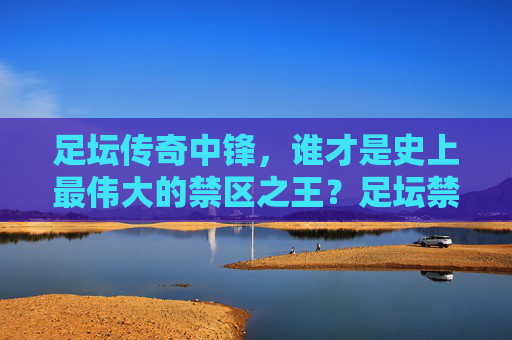 足坛传奇中锋,谁才是史上最伟大的禁区之王?足坛禁区之王,谁才是史上最伟大的传奇中锋?