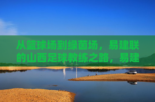 从篮球场到绿茵场,易建联的山西足球教练之路,易建联,从篮球场到山西足球教练之路