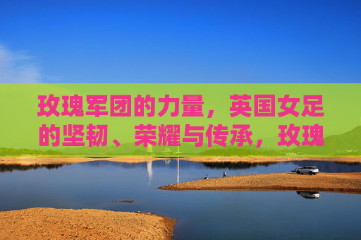 玫瑰军团的力量，英国女足的坚韧、荣耀与传承，玫瑰军团的力量，英国女足的坚韧、荣耀与传承