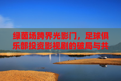绿茵场跨界光影门,足球俱乐部投资影视剧的破局与共生,绿茵跨界光影门,足球俱乐部与影视剧的破局共生