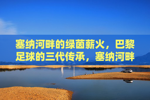塞纳河畔的绿茵薪火,巴黎足球的三代传承,塞纳河畔的绿茵薪火,巴黎足球三代传承