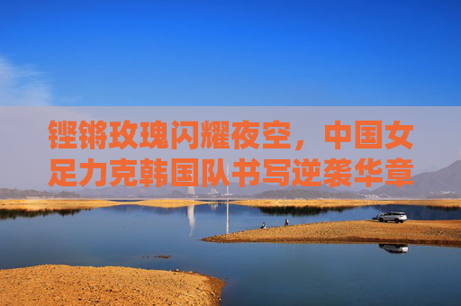 铿锵玫瑰闪耀夜空,中国女足力克韩国队书写逆袭华章,铿锵玫瑰力克韩国队书写逆袭华章