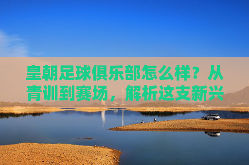 皇朝足球俱乐部怎么样？从青训到赛场，解析这支新兴力量的成长密码，皇朝足球俱乐部，从青训到赛场，解码新兴力量的成长密码