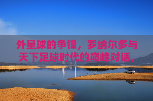 外星球的争锋,罗纳尔多与天下足球时代的巅峰对话,罗纳尔多,外星球争锋与天下足球巅峰对话