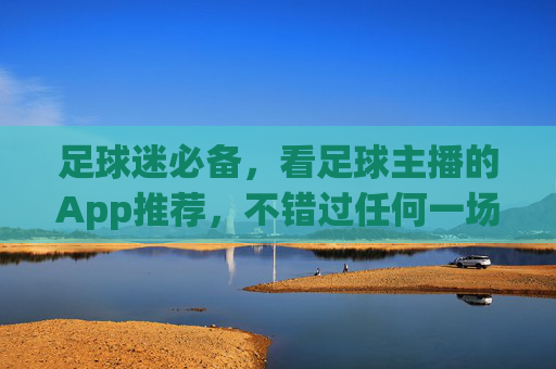 足球迷必备，看足球主播的App推荐，不错过任何一场激情解说，足球迷必备！主播App推荐不错过任何激情解说