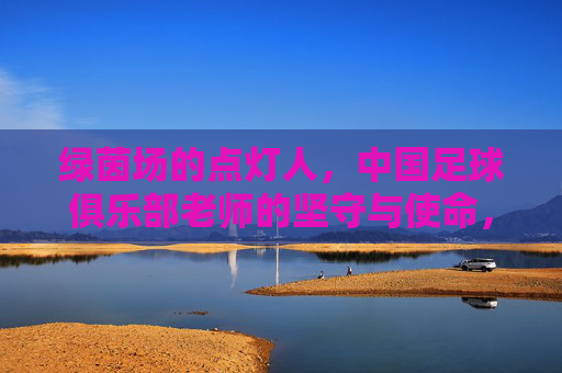 绿茵场的点灯人,中国足球俱乐部老师的坚守与使命,绿茵点灯人,中国足球教练的坚守与使命