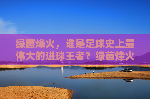 绿茵烽火，谁是足球史上最伟大的进球王者？绿茵烽火，足球史上最伟大的进球王者