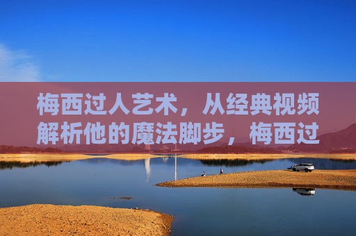 梅西过人艺术，从经典视频解析他的魔法脚步，梅西过人艺术，经典视频解析他的魔法脚步