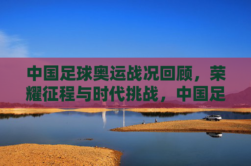中国足球奥运战况回顾,荣耀征程与时代挑战,中国足球奥运战况,荣耀征程与时代挑战