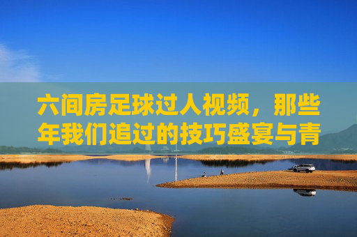 六间房足球过人视频，那些年我们追过的技巧盛宴与青春记忆，六间房足球过人视频，技巧盛宴与青春记忆