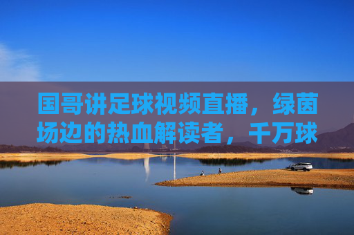 国哥讲足球视频直播，绿茵场边的热血解读者，千万球迷的线上主场，国哥，千万球迷的绿茵热血主场