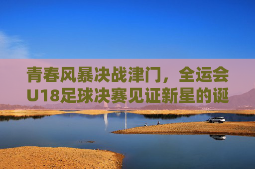 青春风暴决战津门,全运会U18足球决赛见证新星的诞生,青春风暴决战津门,全运会U18足球决赛新星诞生