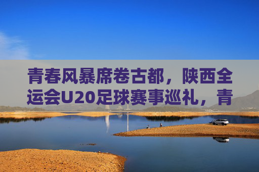 青春风暴席卷古都,陕西全运会U20足球赛事巡礼,青春风暴席卷古都,全运会U20足球赛事巡礼