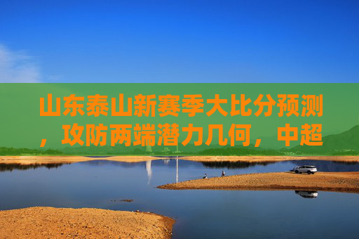 山东泰山新赛季大比分预测,攻防两端潜力几何,中超争冠能否更进一步?山东泰山新赛季大比分预测,攻防潜力几何,中超争冠更进一步?