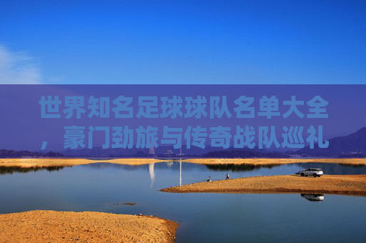 世界知名足球球队名单大全，豪门劲旅与传奇战队巡礼，世界足球豪门与传奇战队名单大全