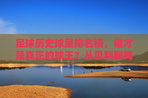 足球历史球星排名榜,谁才是真正的球王?从贝利到梅西,争议与传奇并存,贝利与梅西,足球史上的球王之争,争议与传奇并存