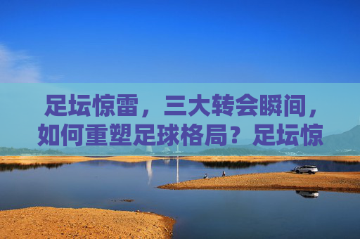 足坛惊雷,三大转会瞬间,如何重塑足球格局?足坛惊雷!三大转会瞬间重塑足球格局