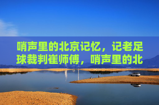 哨声里的北京记忆，记老足球裁判崔师傅，哨声里的北京记忆，老足球裁判崔师傅