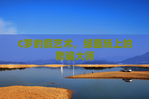 C罗的假艺术,绿茵场上的欺骗大师