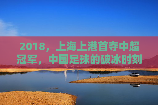 2018,上海上港首夺中超冠军,中国足球的破冰时刻,2018上海上港首夺中超冠军,中国足球破冰时刻