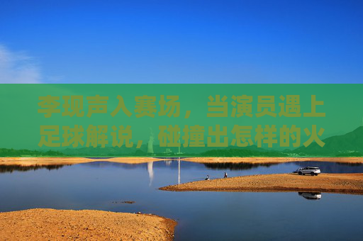 李现声入赛场,当演员遇上足球解说,碰撞出怎样的火花?