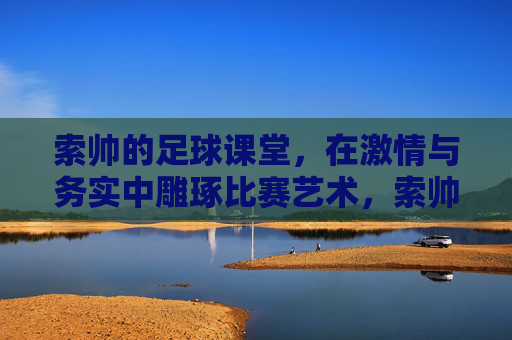 索帅的足球课堂，在激情与务实中雕琢比赛艺术，索帅足球课堂，激情务实雕琢比赛艺术