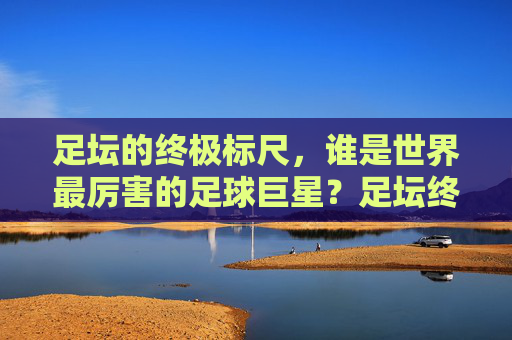 足坛的终极标尺，谁是世界最厉害的足球巨星？足坛终极标尺，谁是世界最厉害的足球巨星？