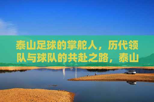 泰山足球的掌舵人,历代领队与球队的共赴之路,泰山足球历代领队,掌舵人与球队的共赴之路