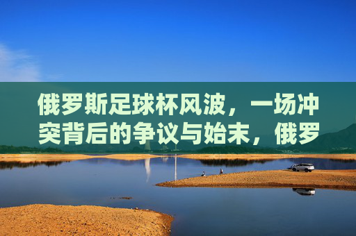 俄罗斯足球杯风波,一场冲突背后的争议与始末,俄罗斯足球杯冲突风波,争议与始末