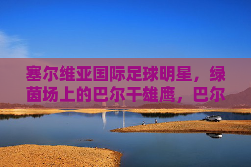 塞尔维亚国际足球明星，绿茵场上的巴尔干雄鹰，巴尔干雄鹰，塞尔维亚绿茵场上的足球明星